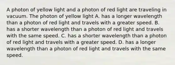 A photon of yellow light and a photon of red light are traveling in vacuum. The photon of yellow light A. has a longer wavelength than a photon of red light and travels with a greater speed. B. has a shorter wavelength than a photon of red light and travels with the same speed. C. has a shorter wavelength than a photon of red light and travels with a greater speed. D. has a longer wavelength than a photon of red light and travels with the same speed.