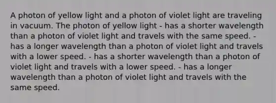 A photon of yellow light and a photon of violet light are traveling in vacuum. The photon of yellow light - has a shorter wavelength than a photon of violet light and travels with the same speed. - has a longer wavelength than a photon of violet light and travels with a lower speed. - has a shorter wavelength than a photon of violet light and travels with a lower speed. - has a longer wavelength than a photon of violet light and travels with the same speed.