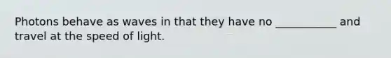 Photons behave as waves in that they have no ___________ and travel at the speed of light.