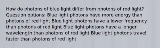 How do photons of blue light differ from photons of red light? Question options: Blue light photons have more energy than photons of red light Blue light photons have a lower frequency than photons of red light Blue light photons have a longer wavelength than photons of red light Blue light photons travel faster than photons of red light