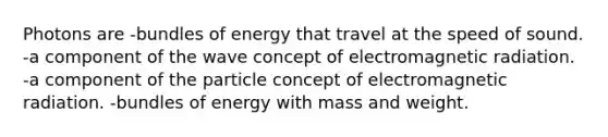 Photons are -bundles of energy that travel at the speed of sound. -a component of the wave concept of electromagnetic radiation. -a component of the particle concept of electromagnetic radiation. -bundles of energy with mass and weight.