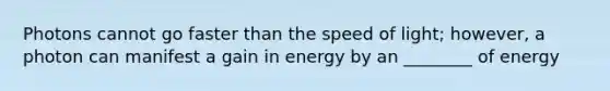 Photons cannot go faster than the speed of light; however, a photon can manifest a gain in energy by an ________ of energy