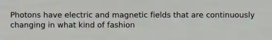 Photons have electric and <a href='https://www.questionai.com/knowledge/kqorUT4tK2-magnetic-fields' class='anchor-knowledge'>magnetic fields</a> that are continuously changing in what kind of fashion