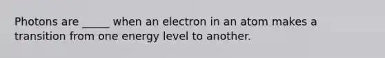 Photons are _____ when an electron in an atom makes a transition from one energy level to another.