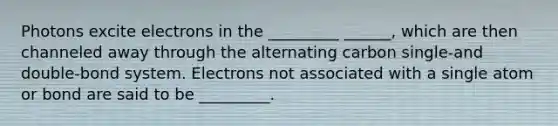 Photons excite electrons in the _________ ______, which are then channeled away through the alternating carbon single-and double-bond system. Electrons not associated with a single atom or bond are said to be _________.