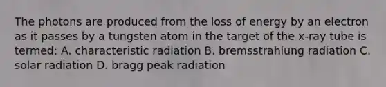 The photons are produced from the loss of energy by an electron as it passes by a tungsten atom in the target of the x-ray tube is termed: A. characteristic radiation B. bremsstrahlung radiation C. solar radiation D. bragg peak radiation