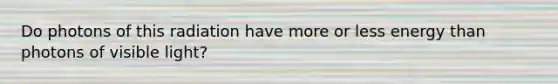 Do photons of this radiation have more or less energy than photons of visible light?