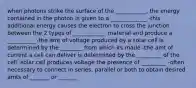 when photons strike the surface of the ___________, the energy contained in the photon is given to a _____________ -this additional energy causes the electron to cross the junction between the 2 types of ____________ material and produce a __________ -the amt of voltage produced by a solar cell is determined by the ________ from which its made -the amt of current a cell can deliver is determined by the _________ of the cell -solar cell produces voltage the presence of _________ -often necessary to connect in series, parallel or both to obtain desired amts of _______ or _______