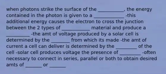 when photons strike the surface of the ___________, the energy contained in the photon is given to a _____________ -this additional energy causes the electron to cross the junction between the 2 types of ____________ material and produce a __________ -the amt of voltage produced by a solar cell is determined by the ________ from which its made -the amt of current a cell can deliver is determined by the _________ of the cell -solar cell produces voltage the presence of _________ -often necessary to connect in series, parallel or both to obtain desired amts of _______ or _______