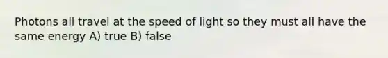 Photons all travel at the speed of light so they must all have the same energy A) true B) false