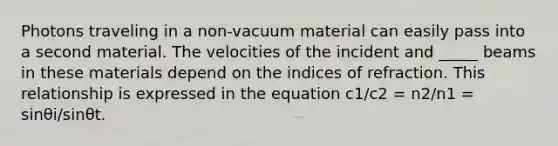 Photons traveling in a non-vacuum material can easily pass into a second material. The velocities of the incident and _____ beams in these materials depend on the indices of refraction. This relationship is expressed in the equation c1/c2 = n2/n1 = sinθi/sinθt.