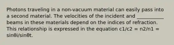 Photons traveling in a non-vacuum material can easily pass into a second material. The velocities of the incident and ___________ beams in these materials depend on the indices of refraction. This relationship is expressed in the equation c1/c2 = n2/n1 = sinθi/sinθt.