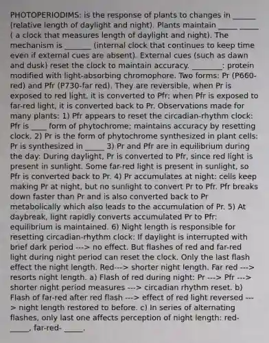 PHOTOPERIODIMS: is the response of plants to changes in ______ (relative length of daylight and night). Plants maintain _____ _____ ( a clock that measures length of daylight and night). The mechanism is _______ (internal clock that continues to keep time even if external cues are absent). External cues (such as dawn and dusk) reset the clock to maintain accuracy. ________: protein modified with light-absorbing chromophore. Two forms: Pr (P660-red) and Pfr (P730-far red). They are reversible, when Pr is exposed to red light, it is converted to Pfr; when Pfr is exposed to far-red light, it is converted back to Pr. Observations made for many plants: 1) Pfr appears to reset the circadian-rhythm clock: Pfr is ____ form of phytochrome; maintains accuracy by resetting clock. 2) Pr is the form of phytochrome synthesized in plant cells: Pr is synthesized in _____ 3) Pr and Pfr are in equilibrium during the day: During daylight, Pr is converted to Pfr, since red light is present in sunlight. Some far-red light is present in sunlight, so Pfr is converted back to Pr. 4) Pr accumulates at night: cells keep making Pr at night, but no sunlight to convert Pr to Pfr. Pfr breaks down faster than Pr and is also converted back to Pr metabolically which also leads to the accumulation of Pr. 5) At daybreak, light rapidly converts accumulated Pr to Pfr: equilibrium is maintained. 6) Night length is responsible for resetting circadian-rhythm clock: If daylight is interrupted with brief dark period ---> no effect. But flashes of red and far-red light during night period can reset the clock. Only the last flash effect the night length. Red---> shorter night length. Far red ---> resorts night length. a) Flash of red during night: Pr ---> Pfr ---> shorter night period measures ---> circadian rhythm reset. b) Flash of far-red after red flash ---> effect of red light reversed ---> night length restored to before. c) In series of alternating flashes, only last one affects perception of night length: red- _____, far-red- _____.