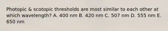 Photopic & scotopic thresholds are most similar to each other at which wavelength? A. 400 nm B. 420 nm C. 507 nm D. 555 nm E. 650 nm