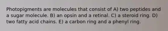 Photopigments are molecules that consist of A) two peptides and a sugar molecule. B) an opsin and a retinal. C) a steroid ring. D) two fatty acid chains. E) a carbon ring and a phenyl ring.