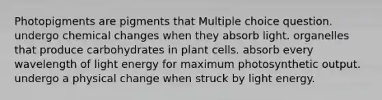 Photopigments are pigments that Multiple choice question. undergo chemical changes when they absorb light. organelles that produce carbohydrates in plant cells. absorb every wavelength of light energy for maximum photosynthetic output. undergo a physical change when struck by light energy.