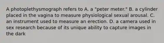 A photoplethysmograph refers to A. a "peter meter." B. a cylinder placed in the vagina to measure physiological sexual arousal. C. an instrument used to measure an erection. D. a camera used in sex research because of its unique ability to capture images in the dark