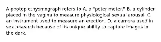 A photoplethysmograph refers to A. a "peter meter." B. a cylinder placed in the vagina to measure physiological sexual arousal. C. an instrument used to measure an erection. D. a camera used in sex research because of its unique ability to capture images in the dark.