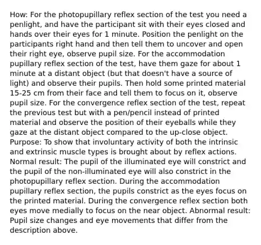 How: For the photopupillary reflex section of the test you need a penlight, and have the participant sit with their eyes closed and hands over their eyes for 1 minute. Position the penlight on the participants right hand and then tell them to uncover and open their right eye, observe pupil size. For the accommodation pupillary reflex section of the test, have them gaze for about 1 minute at a distant object (but that doesn't have a source of light) and observe their pupils. Then hold some printed material 15-25 cm from their face and tell them to focus on it, observe pupil size. For the convergence reflex section of the test, repeat the previous test but with a pen/pencil instead of printed material and observe the position of their eyeballs while they gaze at the distant object compared to the up-close object. Purpose: To show that involuntary activity of both the intrinsic and extrinsic muscle types is brought about by reflex actions. Normal result: The pupil of the illuminated eye will constrict and the pupil of the non-illuminated eye will also constrict in the photopupillary reflex section. During the accommodation pupillary reflex section, the pupils constrict as the eyes focus on the printed material. During the convergence reflex section both eyes move medially to focus on the near object. Abnormal result: Pupil size changes and eye movements that differ from the description above.