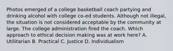 Photos emerged of a college basketball coach partying and drinking alcohol with college co-ed students. Although not illegal, the situation is not considered acceptable by the community at large. The college administration fired the coach. Which approach to ethical decision making was at work here? A. Utilitarian B. Practical C. Justice D. Individualism