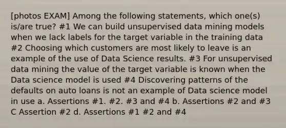 [photos EXAM] Among the following statements, which one(s) is/are true? #1 We can build unsupervised data mining models when we lack labels for the target variable in the training data #2 Choosing which customers are most likely to leave is an example of the use of Data Science results. #3 For unsupervised data mining the value of the target variable is known when the Data science model is used #4 Discovering patterns of the defaults on auto loans is not an example of Data science model in use a. Assertions #1. #2. #3 and #4 b. Assertions #2 and #3 C Assertion #2 d. Assertions #1 #2 and #4