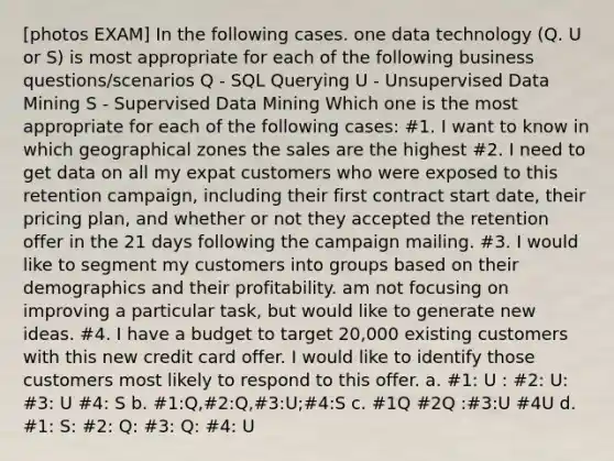 [photos EXAM] In the following cases. one data technology (Q. U or S) is most appropriate for each of the following business questions/scenarios Q - SQL Querying U - Unsupervised Data Mining S - Supervised Data Mining Which one is the most appropriate for each of the following cases: #1. I want to know in which geographical zones the sales are the highest #2. I need to get data on all my expat customers who were exposed to this retention campaign, including their first contract start date, their pricing plan, and whether or not they accepted the retention offer in the 21 days following the campaign mailing. #3. I would like to segment my customers into groups based on their demographics and their profitability. am not focusing on improving a particular task, but would like to generate new ideas. #4. I have a budget to target 20,000 existing customers with this new credit card offer. I would like to identify those customers most likely to respond to this offer. a. #1: U : #2: U: #3: U #4: S b. #1:Q,#2:Q,#3:U;#4:S c. #1Q #2Q :#3:U #4U d. #1: S: #2: Q: #3: Q: #4: U