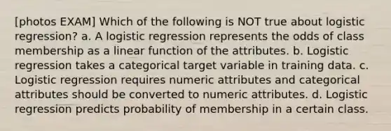 [photos EXAM] Which of the following is NOT true about logistic regression? a. A logistic regression represents the odds of class membership as a linear function of the attributes. b. Logistic regression takes a categorical target variable in training data. c. Logistic regression requires numeric attributes and categorical attributes should be converted to numeric attributes. d. Logistic regression predicts probability of membership in a certain class.