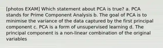 [photos EXAM] Which statement about PCA is true? a. PCA stands for Prime Component Analysis b. The goal of PCA is to minimise the variance of the data captured by the first principal component c. PCA is a form of unsupervised learning d. The principal component is a non-linear combination of the original variables