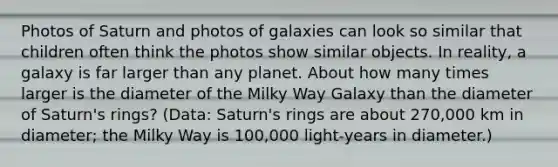 Photos of Saturn and photos of galaxies can look so similar that children often think the photos show similar objects. In reality, a galaxy is far larger than any planet. About how many times larger is the diameter of the Milky Way Galaxy than the diameter of Saturn's rings? (Data: Saturn's rings are about 270,000 km in diameter; the Milky Way is 100,000 light-years in diameter.)