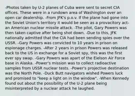 -Photos taken by U-2 planes of Cuba were sent to secret CIA offices. These were in a rundown area of Washington over an open car dealership. -From JFK's p.o.v. If the plane had gone into the <a href='https://www.questionai.com/knowledge/kmhoGLx3kx-soviet-union' class='anchor-knowledge'>soviet union</a>'s territory it would be seen as a provacitory act-an American nuclear missile attack. -The pilot, Gary Powers was then taken captive after being shot down. -Due to this, JFK nationally admitted that the CIA had been sending spies over the USSR. -Gary Powers was convicted to 10 years in prison on espionage charges. -After 2 years in prison Powers was released back to the US in exchange for a Soviet spy, this was the first ever spy swap. -Gary Powers was apart of the Eielson Air Force base in Alaska. -Power's mission was to collect radioactive samples from USSR nuclear tests. -Power's projective destination was the North Pole. -Duck Butt navigators wished Powers luck and promised to "keep a light on in the window". -When Kennedy found out about the possibility of the U-2 plane being misinterpreted by a nuclear attack he laughed.