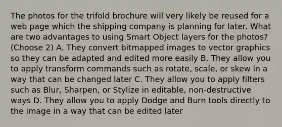 The photos for the trifold brochure will very likely be reused for a web page which the shipping company is planning for later. What are two advantages to using Smart Object layers for the photos? (Choose 2) A. They convert bitmapped images to vector graphics so they can be adapted and edited more easily B. They allow you to apply transform commands such as rotate, scale, or skew in a way that can be changed later C. They allow you to apply filters such as Blur, Sharpen, or Stylize in editable, non-destructive ways D. They allow you to apply Dodge and Burn tools directly to the image in a way that can be edited later