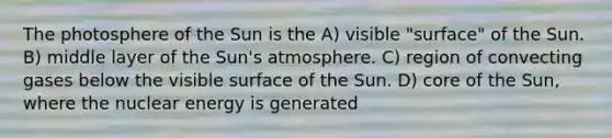 The photosphere of the Sun is the A) visible "surface" of the Sun. B) middle layer of the Sun's atmosphere. C) region of convecting gases below the visible surface of the Sun. D) core of the Sun, where the nuclear energy is generated