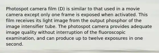 Photospot camera film (D) is similar to that used in a movie camera except only one frame is exposed when activated. This film receives its light image from the output phosphor of the image intensifier tube. The photospot camera provides adequate image quality without interruption of the fluoroscopic examination, and can produce up to twelve exposures in one second.