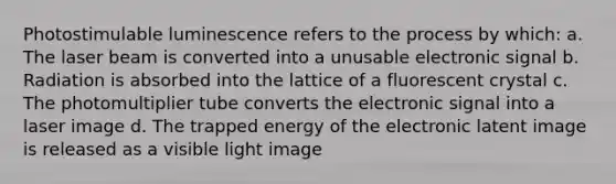 Photostimulable luminescence refers to the process by which: a. The laser beam is converted into a unusable electronic signal b. Radiation is absorbed into the lattice of a fluorescent crystal c. The photomultiplier tube converts the electronic signal into a laser image d. The trapped energy of the electronic latent image is released as a visible light image