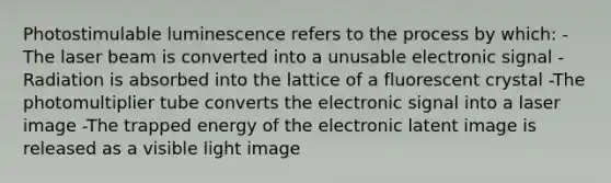 Photostimulable luminescence refers to the process by which: -The laser beam is converted into a unusable electronic signal -Radiation is absorbed into the lattice of a fluorescent crystal -The photomultiplier tube converts the electronic signal into a laser image -The trapped energy of the electronic latent image is released as a visible light image