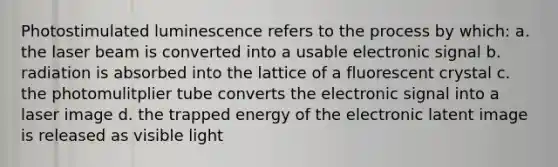 Photostimulated luminescence refers to the process by which: a. the laser beam is converted into a usable electronic signal b. radiation is absorbed into the lattice of a fluorescent crystal c. the photomulitplier tube converts the electronic signal into a laser image d. the trapped energy of the electronic latent image is released as visible light