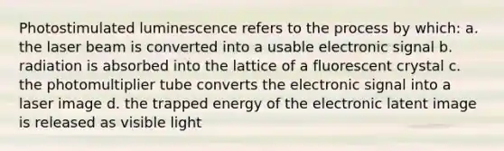 Photostimulated luminescence refers to the process by which: a. the laser beam is converted into a usable electronic signal b. radiation is absorbed into the lattice of a fluorescent crystal c. the photomultiplier tube converts the electronic signal into a laser image d. the trapped energy of the electronic latent image is released as visible light