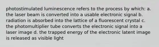 photostimulated luminescence refers to the process by which: a. the laser beam is converted into a usable electronic signal b. radiation is absorbed into the lattice of a fluorescent crystal c. the photomultiplier tube converts the electronic signal into a laser image d. the trapped energy of the electronic latent image is released as visible light