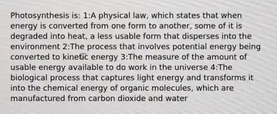 Photosynthesis is: 1:A physical law, which states that when energy is converted from one form to another, some of it is degraded into heat, a less usable form that disperses into the environment 2:The process that involves potential energy being converted to kinetic energy 3:The measure of the amount of usable energy available to do work in the universe 4:The biological process that captures light energy and transforms it into the chemical energy of organic molecules, which are manufactured from carbon dioxide and water