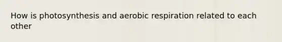 How is photosynthesis and aerobic respiration related to each other