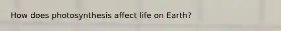 How does photosynthesis affect life on Earth?