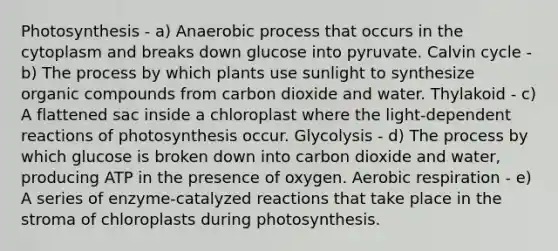 Photosynthesis - a) Anaerobic process that occurs in the cytoplasm and breaks down glucose into pyruvate. Calvin cycle - b) The process by which plants use sunlight to synthesize organic compounds from carbon dioxide and water. Thylakoid - c) A flattened sac inside a chloroplast where the light-dependent reactions of photosynthesis occur. Glycolysis - d) The process by which glucose is broken down into carbon dioxide and water, producing ATP in the presence of oxygen. Aerobic respiration - e) A series of enzyme-catalyzed reactions that take place in the stroma of chloroplasts during photosynthesis.