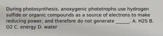 During photosynthesis, anoxygenic phototrophs use hydrogen sulfide or organic compounds as a source of electrons to make reducing power, and therefore do not generate ______. A. H2S B. O2 C. energy D. water