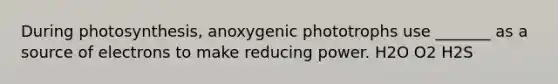 During photosynthesis, anoxygenic phototrophs use _______ as a source of electrons to make reducing power. H2O O2 H2S