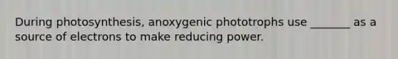 During photosynthesis, anoxygenic phototrophs use _______ as a source of electrons to make reducing power.