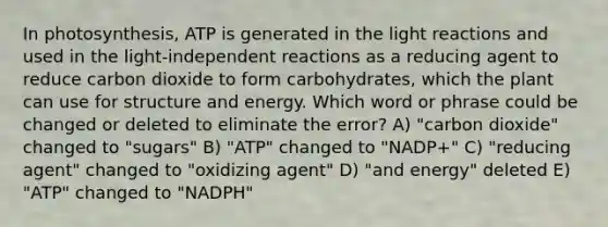 In photosynthesis, ATP is generated in the light reactions and used in the light-independent reactions as a reducing agent to reduce carbon dioxide to form carbohydrates, which the plant can use for structure and energy. Which word or phrase could be changed or deleted to eliminate the error? A) "carbon dioxide" changed to "sugars" B) "ATP" changed to "NADP+" C) "reducing agent" changed to "oxidizing agent" D) "and energy" deleted E) "ATP" changed to "NADPH"