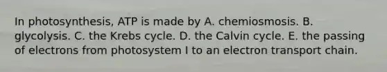 In photosynthesis, ATP is made by A. chemiosmosis. B. glycolysis. C. the Krebs cycle. D. the Calvin cycle. E. the passing of electrons from photosystem I to an electron transport chain.