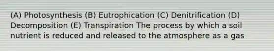 (A) Photosynthesis (B) Eutrophication (C) Denitrification (D) Decomposition (E) Transpiration The process by which a soil nutrient is reduced and released to the atmosphere as a gas