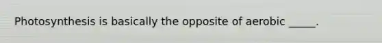 Photosynthesis is basically the opposite of aerobic _____.