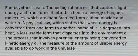 Photosynthesis is: a. The biological process that captures light energy and transforms it into the chemical energy of organic molecules, which are manufactured from carbon dioxide and water b. A physical law, which states that when energy is converted from one form to another, some of it is degraded into heat, a less usable form that disperses into the environment c. The process that involves potential energy being converted to kinetic energy d. The measure of the amount of usable energy available to do work in the universe